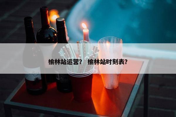 榆林站运营？ 榆林站时刻表？