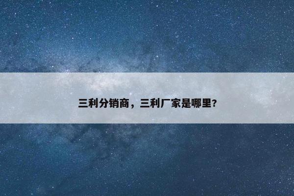 三利分销商，三利厂家是哪里?