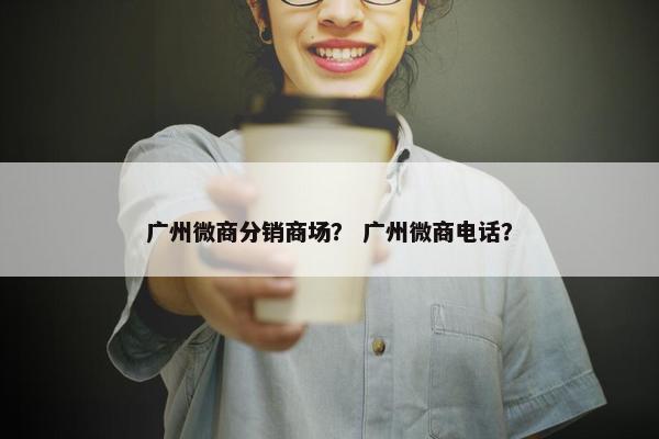 广州微商分销商场？ 广州微商电话？