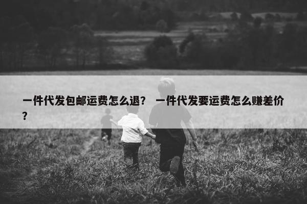 一件代发包邮运费怎么退？ 一件代发要运费怎么赚差价？