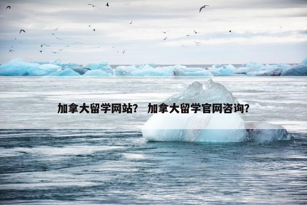 加拿大留学网站？ 加拿大留学官网咨询？