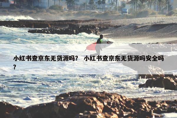 小红书查京东无货源吗？ 小红书查京东无货源吗安全吗？