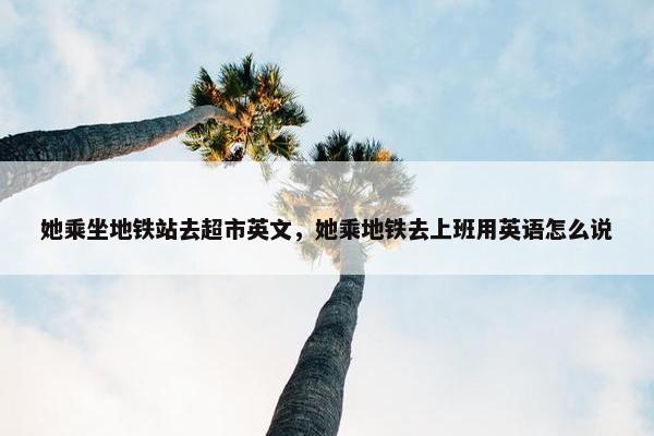 她乘坐地铁站去超市英文，她乘地铁去上班用英语怎么说