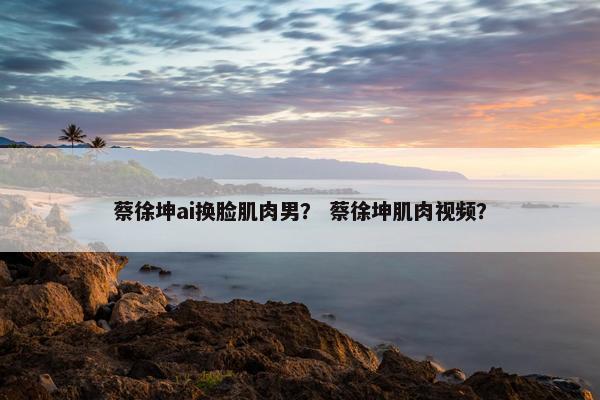 蔡徐坤ai换脸肌肉男？ 蔡徐坤肌肉视频？