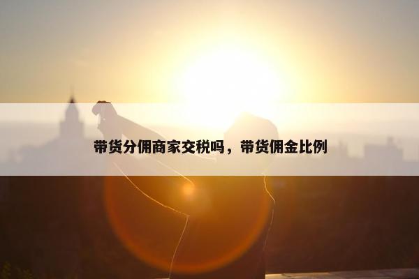 带货分佣商家交税吗，带货佣金比例