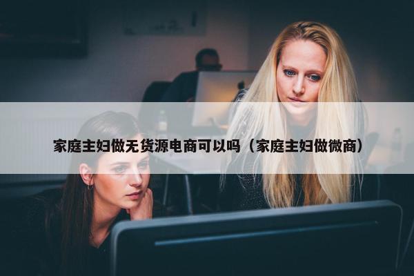 家庭主妇做无货源电商可以吗（家庭主妇做微商）