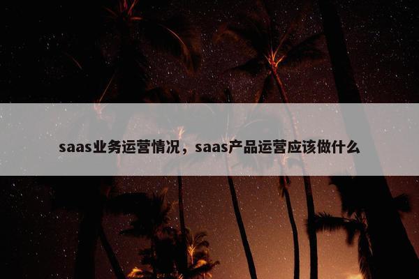saas业务运营情况，saas产品运营应该做什么