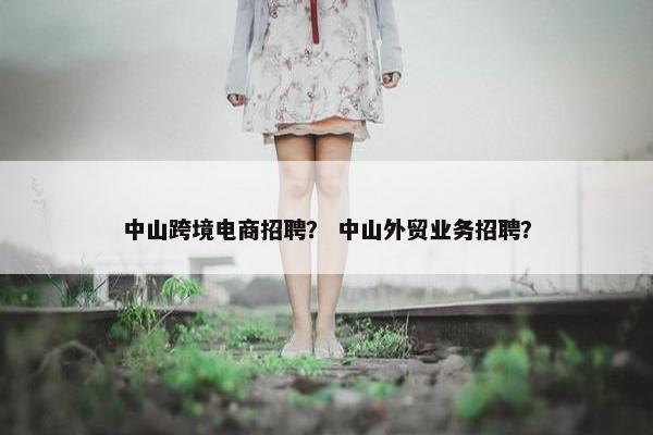 中山跨境电商招聘？ 中山外贸业务招聘？
