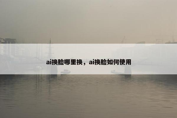 ai换脸哪里换，ai换脸如何使用