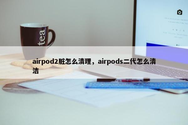 airpod2脏怎么清理，airpods二代怎么清洁