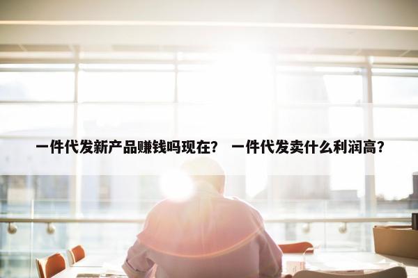 一件代发新产品赚钱吗现在？ 一件代发卖什么利润高？