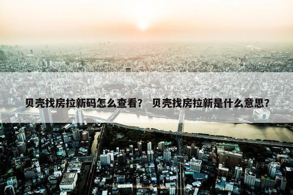 贝壳找房拉新码怎么查看？ 贝壳找房拉新是什么意思？
