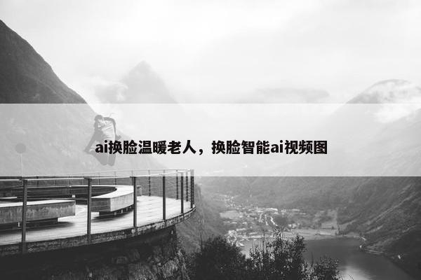 ai换脸温暖老人，换脸智能ai视频图