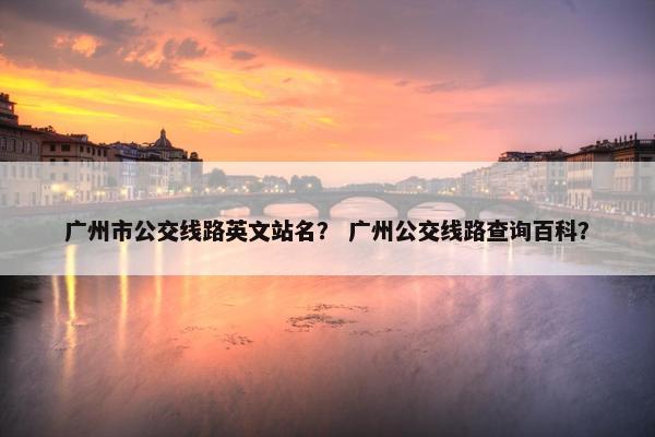 广州市公交线路英文站名？ 广州公交线路查询百科？