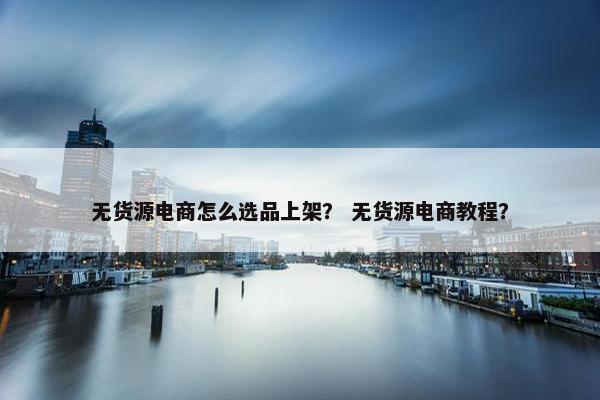 无货源电商怎么选品上架？ 无货源电商教程？