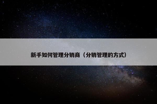 新手如何管理分销商（分销管理的方式）