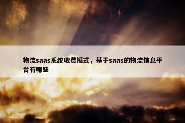 物流saas系统收费模式，基于saas的物流信息平台有哪些