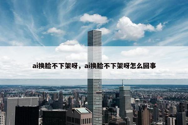 ai换脸不下架呀，ai换脸不下架呀怎么回事