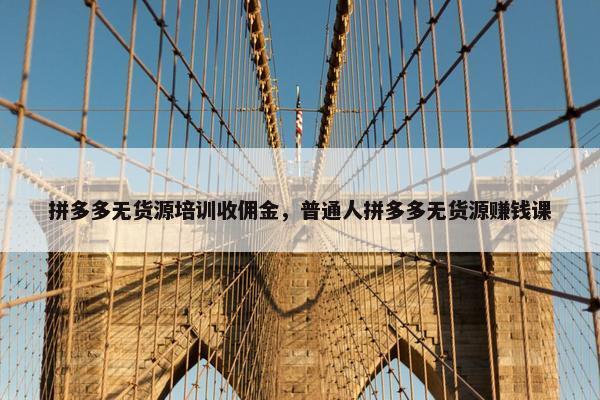 拼多多无货源培训收佣金，普通人拼多多无货源赚钱课