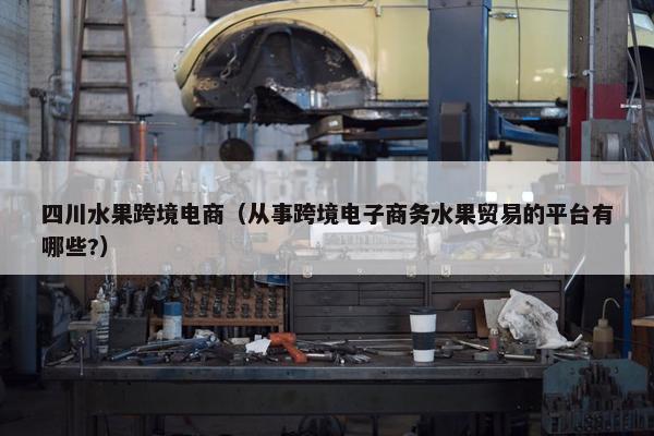 四川水果跨境电商（从事跨境电子商务水果贸易的平台有哪些?）