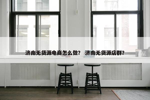济南无货源电商怎么做？ 济南无货源店群？
