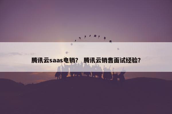 腾讯云saas电销？ 腾讯云销售面试经验？