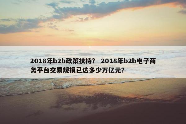 2018年b2b政策扶持？ 2018年b2b电子商务平台交易规模已达多少万亿元？