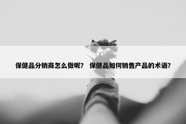 保健品分销商怎么做呢？ 保健品如何销售产品的术语？