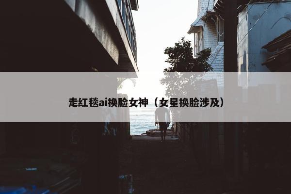走红毯ai换脸女神（女星换脸涉及）