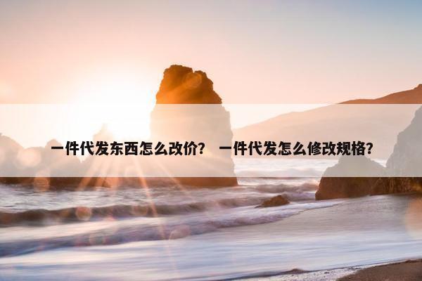 一件代发东西怎么改价？ 一件代发怎么修改规格？