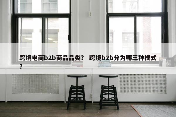 跨境电商b2b商品品类？ 跨境b2b分为哪三种模式？