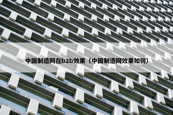 中国制造网在b2b效果（中国制造网效果如何）