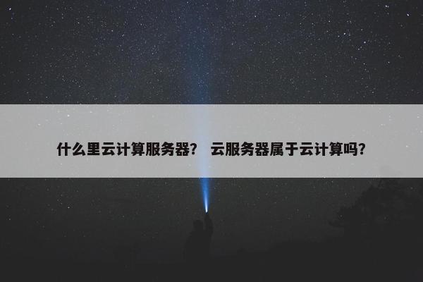 什么里云计算服务器？ 云服务器属于云计算吗？
