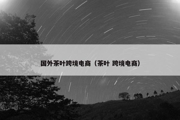 国外茶叶跨境电商（茶叶 跨境电商）