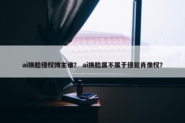 ai换脸侵权博主谁？ ai换脸属不属于侵犯肖像权？