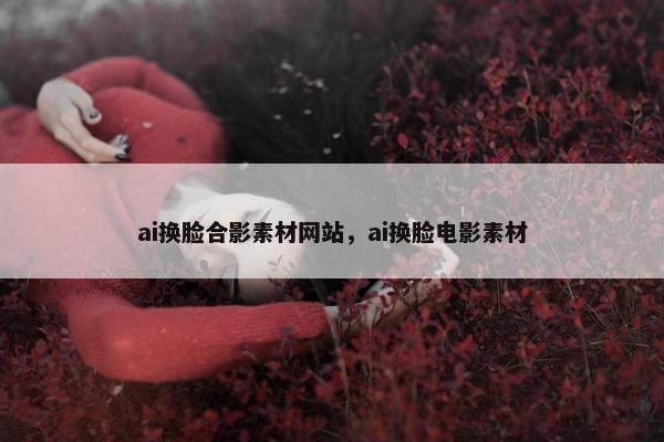 ai换脸合影素材网站，ai换脸电影素材