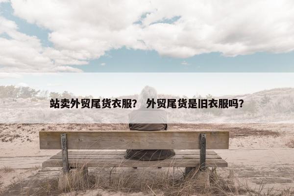 站卖外贸尾货衣服？ 外贸尾货是旧衣服吗？