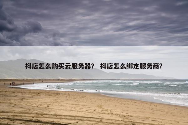 抖店怎么购买云服务器？ 抖店怎么绑定服务商？