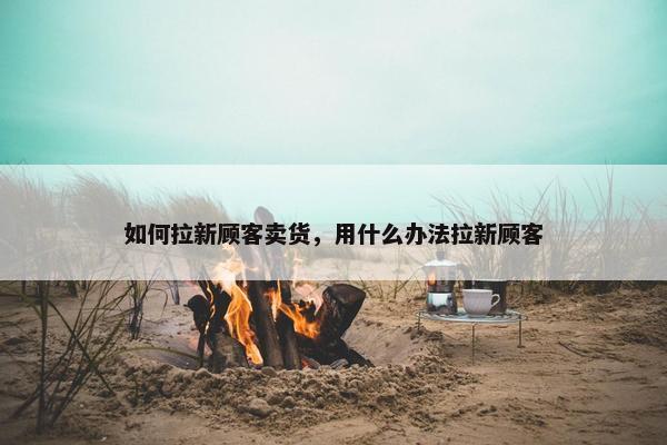 如何拉新顾客卖货，用什么办法拉新顾客