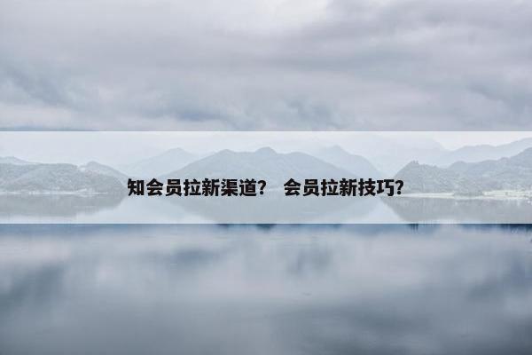 知会员拉新渠道？ 会员拉新技巧？