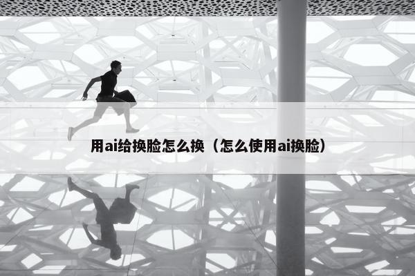 用ai给换脸怎么换（怎么使用ai换脸）