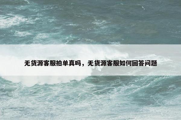 无货源客服拍单真吗，无货源客服如何回答问题