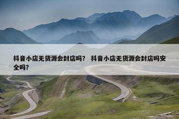 抖音小店无货源会封店吗？ 抖音小店无货源会封店吗安全吗？