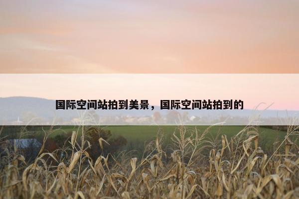 国际空间站拍到美景，国际空间站拍到的