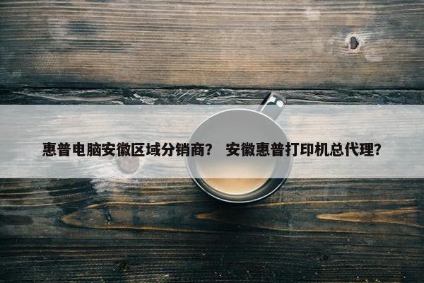 惠普电脑安徽区域分销商？ 安徽惠普打印机总代理？