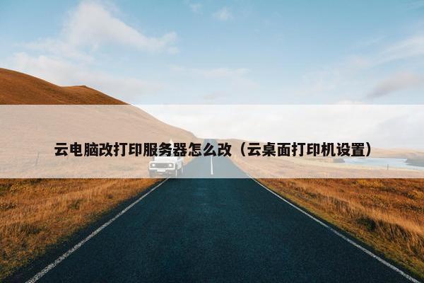 云电脑改打印服务器怎么改（云桌面打印机设置）