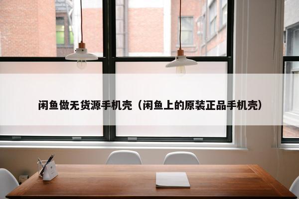 闲鱼做无货源手机壳（闲鱼上的原装正品手机壳）