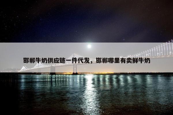 邯郸牛奶供应链一件代发，邯郸哪里有卖鲜牛奶
