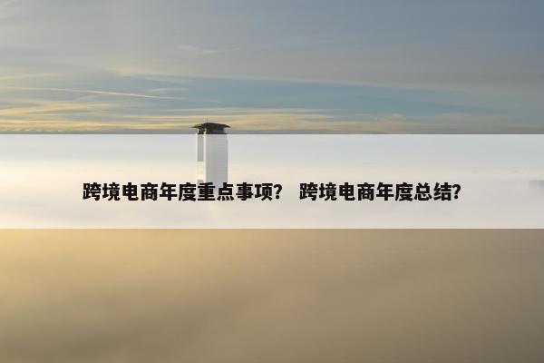 跨境电商年度重点事项？ 跨境电商年度总结？