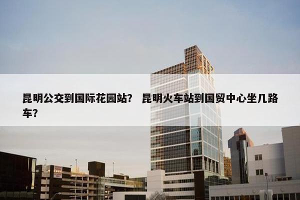 昆明公交到国际花园站？ 昆明火车站到国贸中心坐几路车？